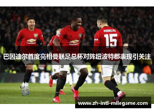 巴因迪尔首度亮相曼联足总杯对阵纽波特郡表现引关注