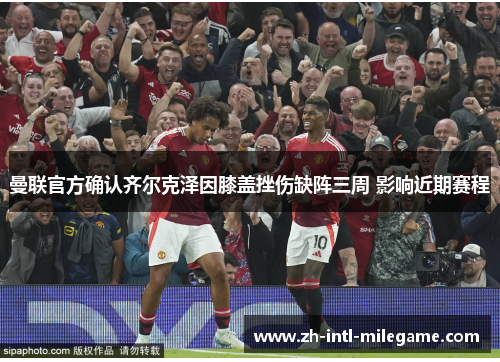 曼联官方确认齐尔克泽因膝盖挫伤缺阵三周 影响近期赛程