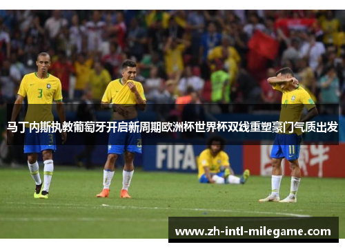 马丁内斯执教葡萄牙开启新周期欧洲杯世界杯双线重塑豪门气质出发